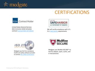 Enterprise EHS Software Solutions 
CERTIFICATIONS 
United States General Services 
Administration (GSA) Schedule 
contract Contract #GS-35F-0032U 
We self-certify compliance with U.S.- 
E.U. Safe Harbor requirements 
Medgate was the first standalone 
health and safety software provider 
to achieve ISO 27001 Certification. 
Medgate uses McAfee SECURE™ to 
test for adware, spam, scams, and 
e-mail practices 
