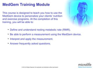 MedGem Training Module 
This course is designed to teach you how to use the 
MedGem device to personalize your clients’ nutrition 
and exercise programs. At the completion of this 
training, you will be able to: 
• Define and understand resting metabolic rate (RMR). 
• Be able to perform a measurement using the MedGem device. 
• Interpret and apply the measurement. 
• Answer frequently asked questions. 
© 2014 All Rights Reserved. No duplication and distribution without permission! 
 
