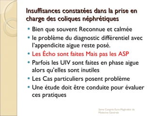 Insuffisances constatées dans la prise en charge des coliques néphrétiques Bien que souvent Reconnue et calmée le problème du diagnostic différentiel avec l’appendicite aigue reste posé. Les Écho sont faites Mais pas les ASP Parfois les UIV sont faites en phase aigue alors qu’elles sont inutiles Les Cas particuliers posent problème  Une étude doit être conduite pour évaluer ces pratiques 2eme Congrés Euro-Maghrébin de Médecine Générale 