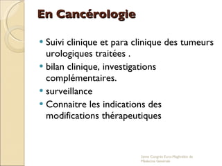 En Cancérologie Suivi clinique et para clinique des tumeurs urologiques traitées . bilan clinique, investigations complémentaires. surveillance Connaitre les indications des modifications thérapeutiques 2eme Congrés Euro-Maghrébin de Médecine Générale 
