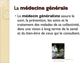 La  médecine générale   Le  médecin généraliste  assure le suivi, la prévention, les soins et le traitement des malades de sa collectivité, dans une vision à long terme de la santé et du bien-être de ceux qui le consultent.  2eme Congrés Euro-Maghrébin de Médecine Générale 