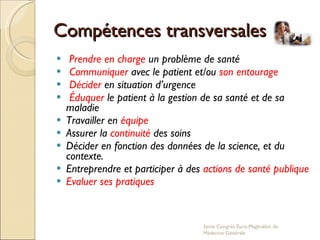 Compétences transversales Prendre en charge  un problème de santé  Communiquer  avec le patient et/ou  son entourage Décider  en situation d’urgence Éduquer  le patient à la gestion de sa santé et de sa maladie Travailler en  équipe   Assurer la  continuité  des soins  Décider en fonction des données de la science, et du contexte. Entreprendre et participer à des  actions de santé publique Evaluer ses pratiques 2eme Congrés Euro-Maghrébin de Médecine Générale 
