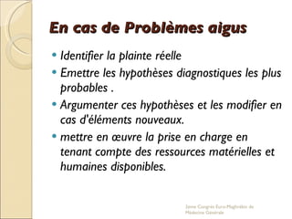 En cas de Problèmes aigus Identifier la plainte réelle Emettre les hypothèses diagnostiques les plus probables . Argumenter ces hypothèses et les modifier en cas d'éléments nouveaux. mettre en œuvre la prise en charge en tenant compte des ressources matérielles et humaines disponibles. 2eme Congrés Euro-Maghrébin de Médecine Générale 