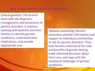 key areas within medical genetics
Clinical genetics: This branch
deals with the diagnosis,
management, and prevention of
genetic disorders. It involves
working with patients and their
families to identify genetic
conditions, understand their
implications, and provide
appropriate care
•Genetic counseling: Genetic
counselors provide information and
support to individuals and families
at risk for genetic disorders. They
help families understand the risks
and benefits of genetic testing,
make informed decisions about
their care, and cope with the
emotional challenges of genetic
conditions.
Medical Genetics 4
 