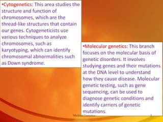 •Cytogenetics: This area studies the
structure and function of
chromosomes, which are the
thread-like structures that contain
our genes. Cytogeneticists use
various techniques to analyze
chromosomes, such as
karyotyping, which can identify
chromosomal abnormalities such
as Down syndrome.
•Molecular genetics: This branch
focuses on the molecular basis of
genetic disorders. It involves
studying genes and their mutations
at the DNA level to understand
how they cause disease. Molecular
genetic testing, such as gene
sequencing, can be used to
diagnose genetic conditions and
identify carriers of genetic
mutations.
Medical Genetics 5
 