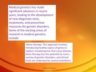Medical genetics has made
significant advances in recent
years, leading to the development
of new diagnostic tests,
treatments, and preventive
measures for genetic disorders.
Some of the exciting areas of
research in medical genetics
include
•Gene therapy: This approach involves
introducing healthy copies of genes to
replace mutated genes that cause disease.
Gene therapy has the potential to cure a
variety of genetic disorders, and clinical
trials are underway for several conditions.
Medical Genetics 7
 