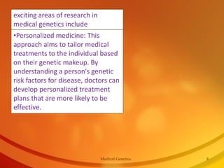 •Personalized medicine: This
approach aims to tailor medical
treatments to the individual based
on their genetic makeup. By
understanding a person's genetic
risk factors for disease, doctors can
develop personalized treatment
plans that are more likely to be
effective.
exciting areas of research in
medical genetics include
Medical Genetics 8
 