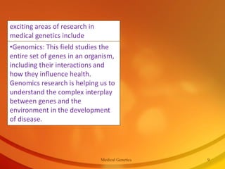 •Genomics: This field studies the
entire set of genes in an organism,
including their interactions and
how they influence health.
Genomics research is helping us to
understand the complex interplay
between genes and the
environment in the development
of disease.
exciting areas of research in
medical genetics include
Medical Genetics 9
 