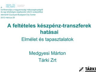 A
konferenciája a magyarországi mélyszegénységről
és egy lehetséges segélyezési reform szakpolitikai
elemeiről Courtyard Budapest City Center
2012 március 29



       A feltételes készpénz-transzferek
                     hatásai
                        Elmélet és tapasztalatok

                                 Medgyesi Márton
                                    Tárki Zrt
 