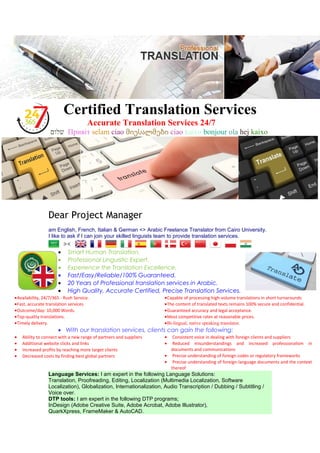 Certified Translation Services
Accurate Translation Services 24/7
‫שלום‬ Привіт selam ciao მიესალმები ciao kaixo bonjour ola hej kaixo
Dear Project Manager
am English, French, Italian & German <> Arabic Freelance Translator from Cairo University.
I like to ask if I can join your skilled linguists team to provide translation services.
• Smart Human Translation.
• Professional Linguistic Expert.
• Experience the Translation Excellence.
• Fast/Easy/Reliable/100% Guaranteed.
• 20 Years of Professional translation services in Arabic.
• High Quality, Accurate Certified, Precise Translation Services.
•Capable of processing high-volume translations in short turnarounds
•The content of translated texts remains 100% secure and confidential.
•Guaranteed accuracy and legal acceptance.
•Most competitive rates at reasonable prices.
•Bi-lingual, native speaking translator.
•Availability, 24/7/365 - Rush Service.
•Fast, accurate translation services
•Outcome/day: 10,000 Words.
•Top-quality translations.
•Timely delivery.
• With our translation services, clients can gain the following:
• Consistent voice in dealing with foreign clients and suppliers
• Reduced misunderstandings and increased professionalism in
documents and communications
• Precise understanding of foreign codes or regulatory frameworks
• Precise understanding of foreign-language documents and the context
thereof
• Ability to connect with a new range of partners and suppliers
• Additional website clicks and links
• Increased profits by reaching more target clients
• Decreased costs by finding best global partners
Language Services: I am expert in the following Language Solutions:
Translation, Proofreading, Editing, Localization (Multimedia Localization, Software
Localization), Globalization, Internationalization, Audio Transcription / Dubbing / Subtitling /
Voice over.
DTP tools: I am expert in the following DTP programs;
InDesign (Adobe Creative Suite, Adobe Acrobat, Adobe Illustrator),
QuarkXpress, FrameMaker & AutoCAD.
 