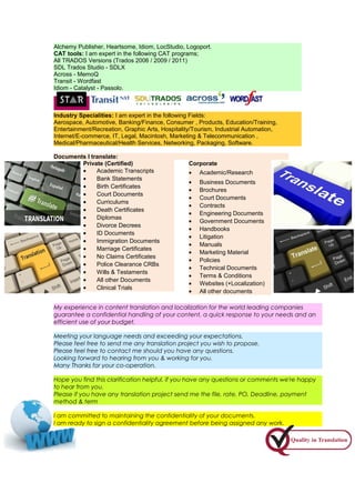 Alchemy Publisher, Heartsome, Idiom, LocStudio, Logoport.
CAT tools: I am expert in the following CAT programs;
All TRADOS Versions (Trados 2006 / 2009 / 2011)
SDL Trados Studio - SDLX
Across - MemoQ
Transit - Wordfast
Idiom - Catalyst - Passolo.
Industry Specialities: I am expert in the following Fields:
Aerospace, Automotive, Banking/Finance, Consumer , Products, Education/Training,
Entertainment/Recreation, Graphic Arts, Hospitality/Tourism, Industrial Automation,
Internet/E-commerce, IT, Legal, Macintosh, Marketing & Telecommunication ,
Medical/Pharmaceutical/Health Services, Networking, Packaging, Software.
Documents I translate:
Corporate
• Academic/Research
• Business Documents
• Brochures
• Court Documents
• Contracts
• Engineering Documents
• Government Documents
• Handbooks
• Litigation
• Manuals
• Marketing Material
• Policies
• Technical Documents
• Terms & Conditions
• Websites (+Localization)
• All other documents
Private (Certified)
• Academic Transcripts
• Bank Statements
• Birth Certificates
• Court Documents
• Curriculums
• Death Certificates
• Diplomas
• Divorce Decrees
• ID Documents
• Immigration Documents
• Marriage Certificates
• No Claims Certificates
• Police Clearance CRBs
• Wills & Testaments
• All other Documents
• Clinical Trials
My experience in content translation and localization for the world leading companies
guarantee a confidential handling of your content, a quick response to your needs and an
efficient use of your budget.
Meeting your language needs and exceeding your expectations.
Please feel free to send me any translation project you wish to propose.
Please feel free to contact me should you have any questions.
Looking forward to hearing from you & working for you.
Many Thanks for your co-operation.
Hope you find this clarification helpful, if you have any questions or comments we're happy
to hear from you.
Please if you have any translation project send me the file, rate, PO, Deadline, payment
method & term
I am committed to maintaining the confidentiality of your documents.
I am ready to sign a confidentiality agreement before being assigned any work.
 