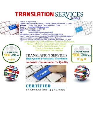 Medhat A. Mohammed.
English, French, Italian & German <> Arabic Freelance Translator & DTPer.
Address : Hrum, Giza, Aljeza, Cairo, Al Qahirah, Egypt.
E.mail : medhat444444@yahoo.com
Mobile No. : + 202 (011) 2463-0129
Skype : medhat000000
URL : http://postimg.org/image/lsev9i6dv/
http://fliphtml5.com/shko/efcg - http://fliphtml5.com/shko/gnqy
https:// www.yumpu.com/en/document/view/53972873/medhat-translation-cv
https://www.scribd.com/doc/270078308/Freelance-Translator
http://www.4shared.com/office/FY0xt4hUce/Medhat_Translation_CV_.html
Committed to fully satisfy customers' needs and expectations
Agency References are available upon request
One Stop Translation Services Provider
25 years of translation excellence
Your Language is Our Language
Authentic Commitment To Quality
 