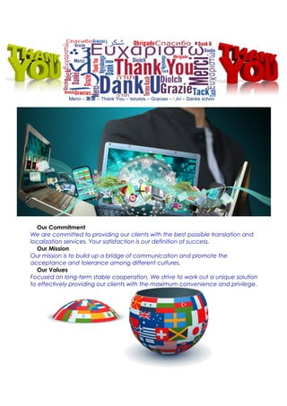 Merci – 謝謝 – Thank You – ขอบคุณ – Gracias – ‫شكرا‬ – Danke schon
Our Commitment
We are committed to providing our clients with the best possible translation and
localization services. Your satisfaction is our definition of success.
Our Mission
Our mission is to build up a bridge of communication and promote the
acceptance and tolerance among different cultures.
Our Values
Focused on long-term stable cooperation, We strive to work out a unique solution
to effectively providing our clients with the maximum convenience and privilege.
 