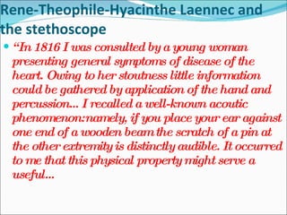 Rene-Theophile-Hyacinthe Laennec and the stethoscope “ In 1816 I was consulted by a young woman presenting general symptoms of disease of the heart. Owing to her stoutness little information could be gathered by application of the hand and percussion…I recalled a well-known acoutic phenomenon:namely, if you place your ear against one end of a wooden beam the scratch of a pin at the other extremity is distinctly audible. It occurred to me that this physical property might serve a useful…  
