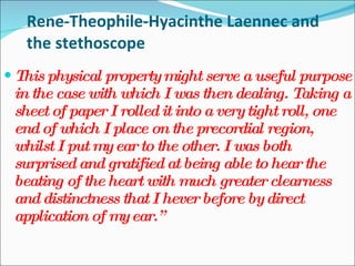 Rene-Theophile-Hyacinthe Laennec and the stethoscope This physical property might serve a useful purpose in the case with which I was then dealing. Taking a sheet of paper I rolled it into a very tight roll, one end of which I place on the precordial region, whilst I put my ear to the other. I was both surprised and gratified at being able to hear the beating of the heart with much greater clearness and distinctness that I hever before by direct application of my ear.” 
