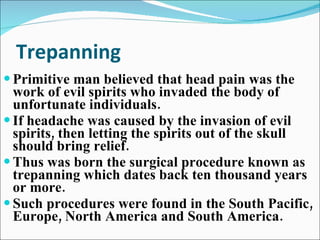 Trepanning Primitive man believed that head pain was the work of evil spirits who invaded the body of unfortunate individuals. If headache was caused by the invasion of evil spirits, then letting the spirits out of the skull should bring relief. Thus was born the surgical procedure known as trepanning which dates back ten thousand years or more. Such procedures were found in the South Pacific, Europe, North America and South America. 