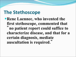 The Stethoscope Rene Laennec, who invented the first stethoscope, commented that "no patient report could suffice to characterize disease, and that for a certain diagnosis, mediate auscultation is required." 
