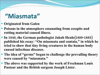 “ Miasmata” Originated from Galen Poisons in the atmosphere emanating from cesspits and rotting material caused illness. In 1840, the German pathologist Jakob Henle(1809-1885) published his essay: “On miasmata and contaia,” in which he tried to show that tiny living creatures in the human body caused infectious diseases. The idea of “germs” began to challenge the prevailing theory were caused by “miasmata.” The above was supported by the work of Frechman Louis Pasteur and the British surgeon Joseph Lister. 