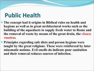 Public Health The concept had it origins in Biblical rules on health and hygiene as well as in great architectural works such as the building of the aqueducts to supply fresh water to Rome and the removal of waste by means of the great drain, the  cloaca maxima . Principles regarding safe diets and person hygiene were taught by the great religions. These were reinforced by later miasmatic notions. Evil smells do indicate poor sanitation and their removal reduces sources of infection. 