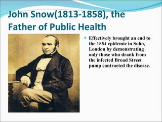 John Snow(1813-1858), the Father of Public Health Effectively brought an end to the 1854 epidemic in Soho, London by demonstrating only those who drank from the infected Broad Street pump contracted the disease.  
