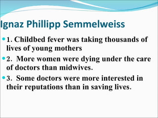 Ignaz Phillipp Semmelweiss 1. Childbed fever was taking thousands of lives of young mothers 2.  More women were dying under the care of doctors than midwives. 3.  Some doctors were more interested in their reputations than in saving lives. 