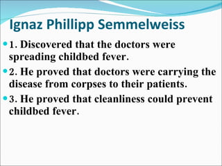 Ignaz Phillipp Semmelweiss 1. Discovered that the doctors were spreading childbed fever. 2. He proved that doctors were carrying the disease from corpses to their patients. 3. He proved that cleanliness could prevent childbed fever. 