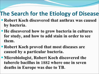 The Search for the Etiology of Disease Robert Koch discovered that anthrax was caused by bacteria. He discovered how to grow bacteria in cultures for study, and how to add stain in order to see them. Robert Koch proved that most diseases are caused by a particular bacteria.  Microbiologist, Robert Koch discovered the tubercle bacillus in 1882 where one in seven deaths in Europe was due to TB.  