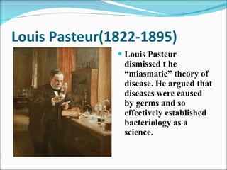 Louis Pasteur(1822-1895) Louis Pasteur dismissed t he “miasmatic” theory of disease. He argued that diseases were caused by germs and so effectively established bacteriology as a science.  