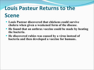 Louis Pasteur Returns to the Scene Louis Pasteur discovered that chickens could survive cholera when given a weakened form of the disease. He found that an anthrax vaccine could be made by heating the bacteria. He discovered rabies was caused by a virus instead of bacteria and then developed a vaccine for humans . 