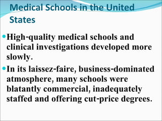Medical Schools in the United States High-quality medical schools and clinical investigations developed more slowly. In its laissez-faire, business-dominated atmosphere, many schools were blatantly commercial, inadequately staffed and offering cut-price degrees. 