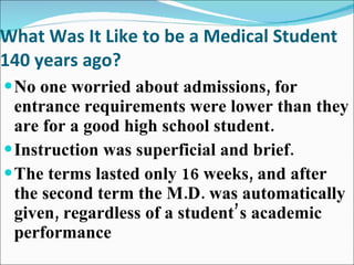 What Was It Like to be a Medical Student 140 years ago? No one worried about admissions, for entrance requirements were lower than they are for a good high school student. Instruction was superficial and brief. The terms lasted only 16 weeks, and after the second term the M.D. was automatically given, regardless of a student’s academic performance 