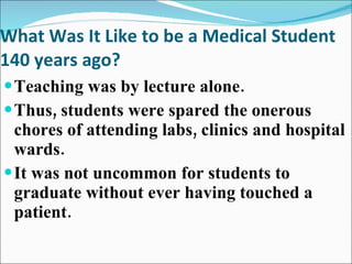 What Was It Like to be a Medical Student 140 years ago? Teaching was by lecture alone.  Thus, students were spared the onerous chores of attending labs, clinics and hospital wards. It was not uncommon for students to graduate without ever having touched a patient. 