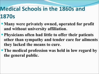 Medical Schools in the 1860s and 1870s Many were privately owned, operated for profit and without university affiliation. Physicians often had little to offer their patients other than sympathy and tender care for ailments they lacked the means to cure. The medical profession was held in low regard by the general public. 