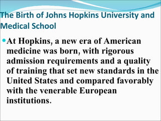 The Birth of Johns Hopkins University and Medical School At Hopkins, a new era of American medicine was born, with rigorous admission requirements and a quality of training that set new standards in the United States and compared favorably with the venerable European institutions. 
