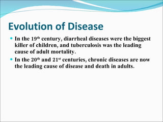 Evolution of Disease In the 19 th  century, diarrheal diseases were the biggest killer of children, and tuberculosis was the leading cause of adult mortality. In the 20 th  and 21 st  centuries, chronic diseases are now the leading cause of disease and death in adults. 