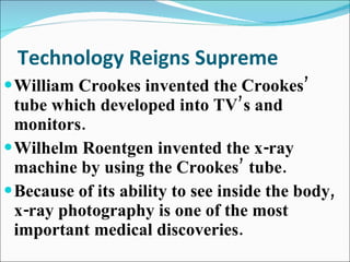Technology Reigns Supreme William Crookes invented the Crookes’ tube which developed into TV’s and monitors. Wilhelm Roentgen invented the x-ray machine by using the Crookes’ tube. Because of its ability to see inside the body, x-ray photography is one of the most important medical discoveries. 