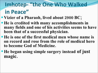 Imhotep- “the One Who Walked in Peace” Vizier of a Pharaoh, lived about 2900 BC; He is credited with many accomplishments in many fields and one of his activities seems to have been that of a successful physician. He is one of the first medical men whose name is on record and rose from the role of medical hero to become God of Medicine. He began using simple surgery instead  of just magic. 