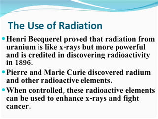 The Use of Radiation Henri Becquerel proved that radiation from uranium is like x-rays but more powerful and is credited in discovering radioactivity in 1896. Pierre and Marie Curie discovered radium and other radioactive elements. When controlled, these radioactive elements can be used to enhance x-rays and fight cancer. 
