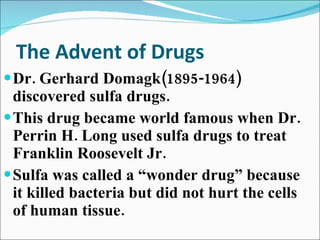 The Advent of Drugs Dr. Gerhard Domagk(1895-1964) discovered sulfa drugs. This drug became world famous when Dr. Perrin H. Long used sulfa drugs to treat Franklin Roosevelt Jr. Sulfa was called a “wonder drug” because it killed bacteria but did not hurt the cells of human tissue. 