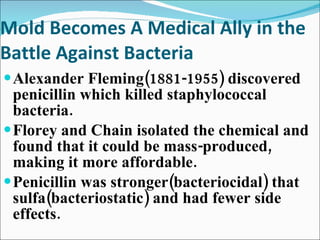 Mold Becomes A Medical Ally in the Battle Against Bacteria Alexander Fleming(1881-1955) discovered penicillin which killed staphylococcal bacteria.  Florey and Chain isolated the chemical and found that it could be mass-produced, making it more affordable. Penicillin was stronger(bacteriocidal) that sulfa(bacteriostatic) and had fewer side effects. 