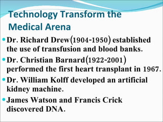 Technology Transform the Medical Arena Dr. Richard Drew(1904-1950) established the use of transfusion and blood banks. Dr. Christian Barnard(1922-2001) performed the first heart transplant in 1967. Dr. William Kolff developed an artificial kidney machine. James Watson and Francis Crick discovered DNA. 
