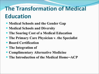 The Transformation of Medical Education Medical Schools and the Gender Gap Medical Schools and Diversity The Soaring Cost of a Medical Education The Primary Care Physician v. the Specialist Board Certification  The Integration of  Complimentary Alternative Medicine The Introduction of the Medical Home--ACP 