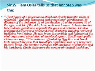Sir William Osler tells us that Imhotep was the: "..first figure of a physician to stand out clearly from the mists of antiquity." Imhotep diagnosed and treated over 200 diseases, 15 diseases of the abdomen, 11 of the bladder, 10 of the rectum, 29 of the eyes, and 18 of the skin, hair, nails and tongue. Imhotep treated tuberculosis, gallstones, appendicitis, gout and arthritis. He also performed surgery and practiced some dentistry. Imhotep extracted medicine from plants. He also knew the position and function of the vital organs and circulation of the blood system. The Encyclopedia Britannica says, "The evidence afforded by Egyptian and Greek texts support the view that Imhotep's reputation was very respected in early times. His prestige increased with the lapse of centuries and his temples in Greek times were the centers of medical teachings."  