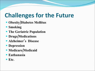 Challenges for the Future Obesity/Diabetes Mellitus Smoking The Geriatric Population Drugs/Medications Alzheimer’s  Disease Depression Medicare/Medicaid Euthanasia Etc. 