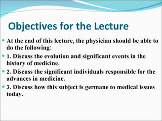 Objectives for the Lecture At the end of this lecture, the physician should be able to do the following: 1. Discuss the evolution and significant events in the history of medicine. 2. Discuss the significant individuals responsible for the advances in medicine. 3. Discuss how this subject is germane to medical issues today. 