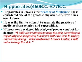 Hippocrates(460B.C.-377B.C. Hippocrates is know as the  “Father of Medicine.”  He is considered one of the greatest physicians the world has ever known.  He was the first to attempt to separate the practice of medicine from religion and superstition. Hippocrates developed his pledge of proper conduct for doctors.  “I will use treatment to help the sick according to my ability and judgment, but never with the view to injury and wrong doing…Into whatsoever houses I enter, I will enter to help the sick.” 
