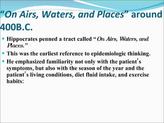 “ On Airs, Waters, and Places ” around 400B.C. Hippocrates penned a tract called “ On Airs, Waters, and Places.” This was the earliest reference to epidemiologic thinking. He emphasized familiarity not only with the patient’s symptoms, but also with the season of the year and the patient’s living conditions, diet fluid intake, and exercise habits: 