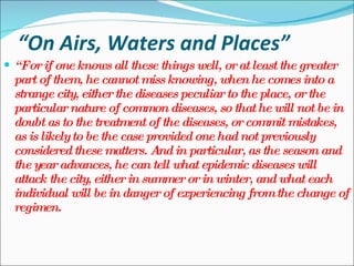 “ On Airs, Waters and Places” “ For if one knows all these things well, or at least the greater part of them, he cannot miss knowing, when he comes into a strange city, either the diseases peculiar to the place, or the particular nature of common diseases, so that he will not be in doubt as to the treatment of the diseases, or commit mistakes, as is likely to be the case provided one had not previously considered these matters. And in particular, as the season and the year advances, he can tell what epidemic diseases will attack the city, either in summer or in winter, and what each individual will be in danger of experiencing from the change of regimen. 