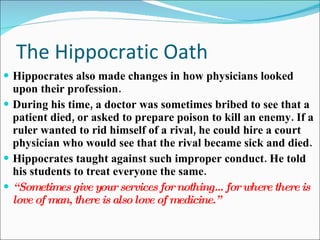 The Hippocratic Oath Hippocrates also made changes in how physicians looked upon their profession. During his time, a doctor was sometimes bribed to see that a patient died, or asked to prepare poison to kill an enemy. If a ruler wanted to rid himself of a rival, he could hire a court physician who would see that the rival became sick and died. Hippocrates taught against such improper conduct. He told his students to treat everyone the same. “ Sometimes give your services for nothing…for where there is love of man, there is also love of medicine.” 