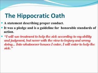 The Hippocratic Oath A statement describing proper conduct. It was a pledge and is a guideline for  honorable standards of action. “ I will use treatment to help the sick according to my ability and judgment, but never with the view to knjury and wrong doing…Into whatsoever houses I enter, I will enter to help the sick.” 
